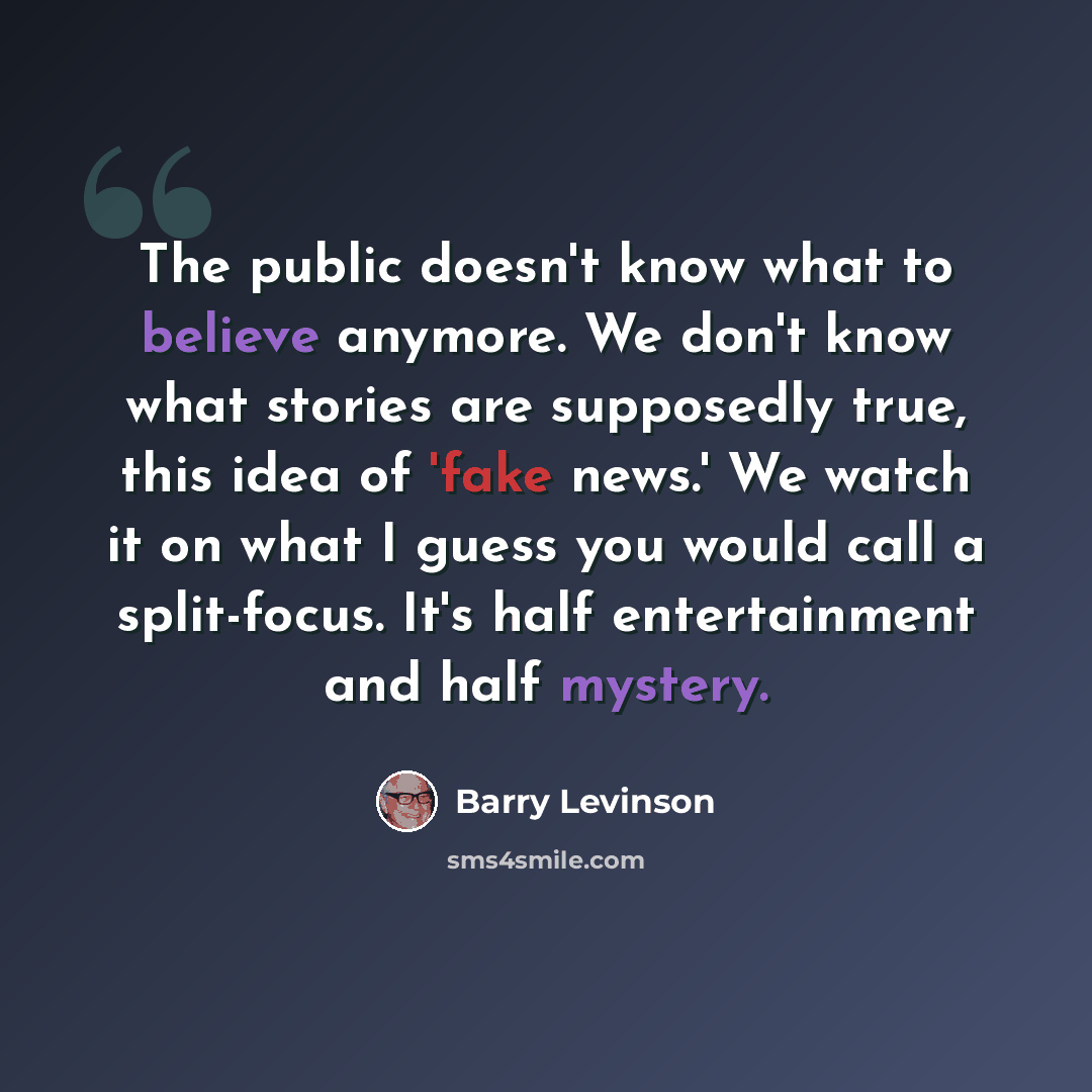 “The public doesn't know what to believe anymore. We don't know what stories are supposedly true, this idea of 'fake news.' We watch it on what I guess you would call a split-focus. It's half entertainment and half mystery.” quote by Barry Levinson