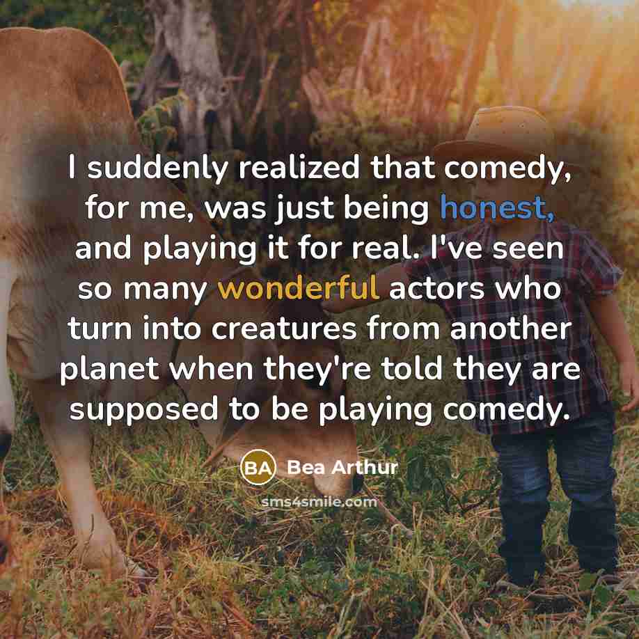 “I suddenly realized that comedy, for me, was just being honest, and playing it for real. I've seen so many wonderful actors who turn into creatures from another planet when they're told they are supposed to be playing comedy.” quote by Bea Arthur