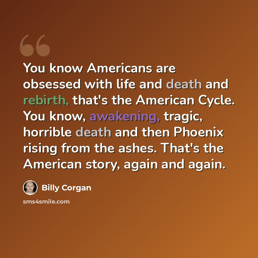 “You know Americans are obsessed with life and death and rebirth, that's the American Cycle. You know, awakening, tragic, horrible death and then Phoenix rising from the ashes. That's the American story, again and again.” quote by Billy Corgan