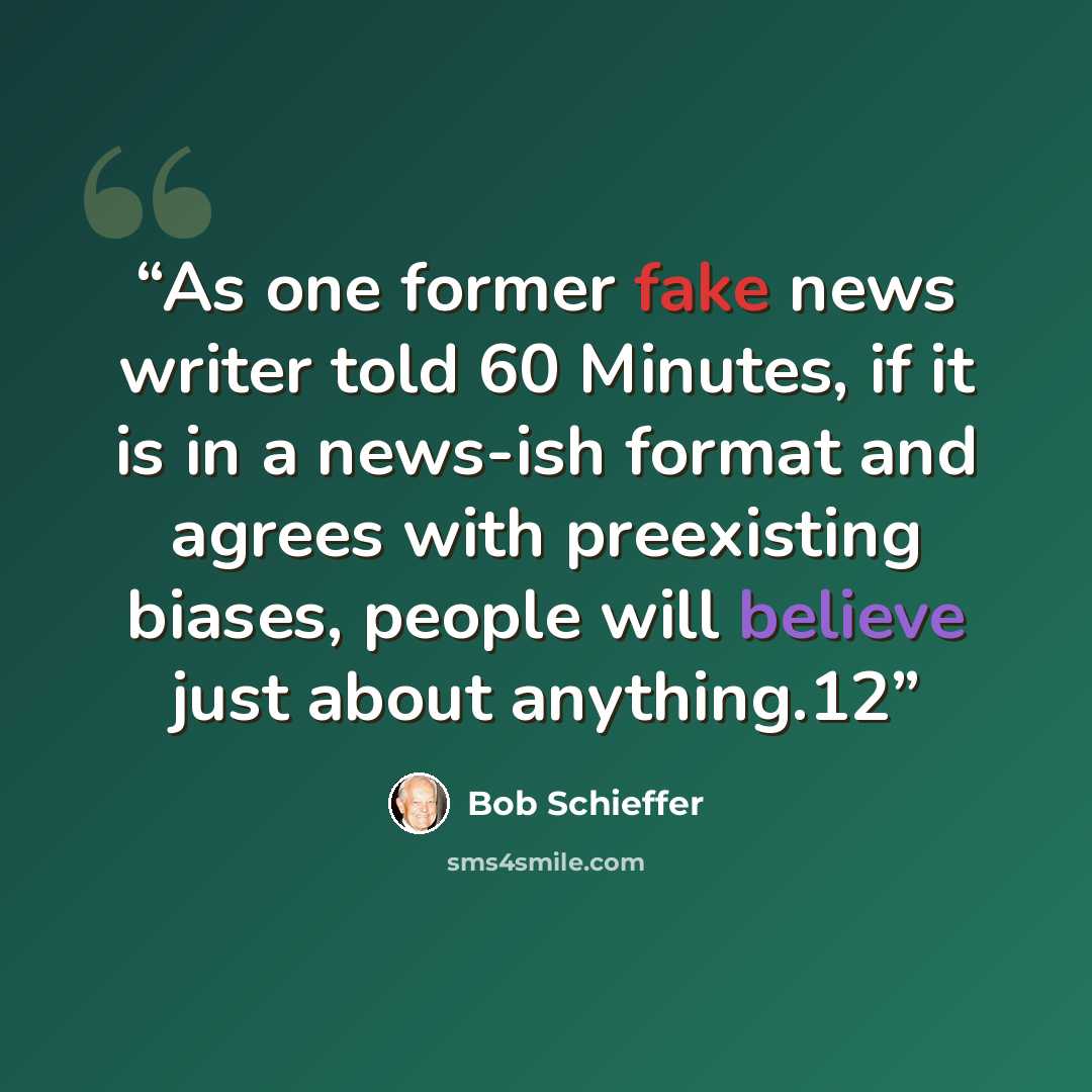 “As one former fake news writer told 60 Minutes, if it is in a news-ish format and agrees with preexisting biases, people will believe just about anything.12” quote by Bob Schieffer