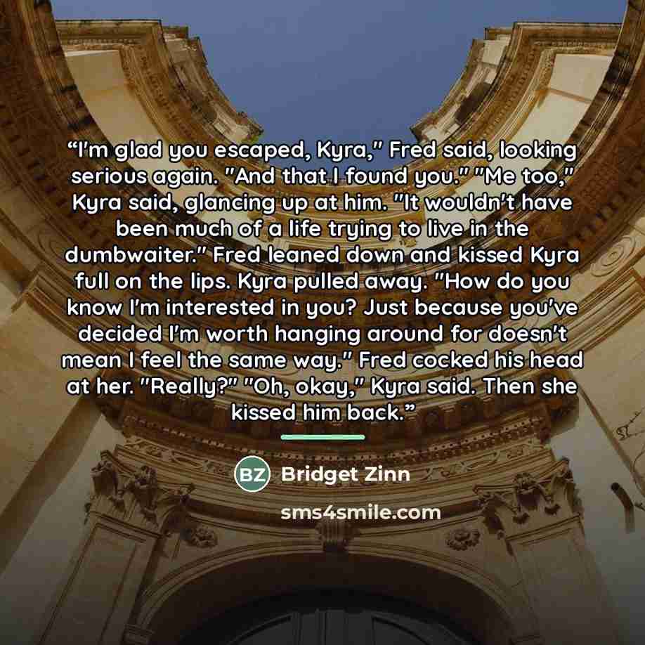 “I'm glad you escaped, Kyra," Fred said, looking serious again. "And that I found you." "Me too," Kyra said, glancing up at him. "It wouldn't have been much of a life trying to live in the dumbwaiter." Fred leaned down and kissed Kyra full on the lips. Kyra pulled away. "How do you know I'm…” quote by Bridget Zinn