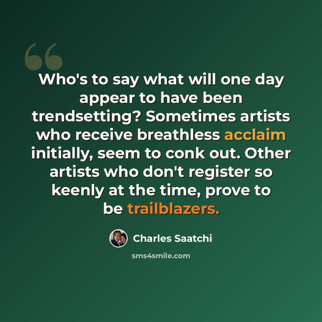 “Who's to say what will one day appear to have been trendsetting? Sometimes artists who receive breathless acclaim initially, seem to conk out. Other artists who don't register so keenly at the time, prove to be trailblazers.” quote by Charles Saatchi