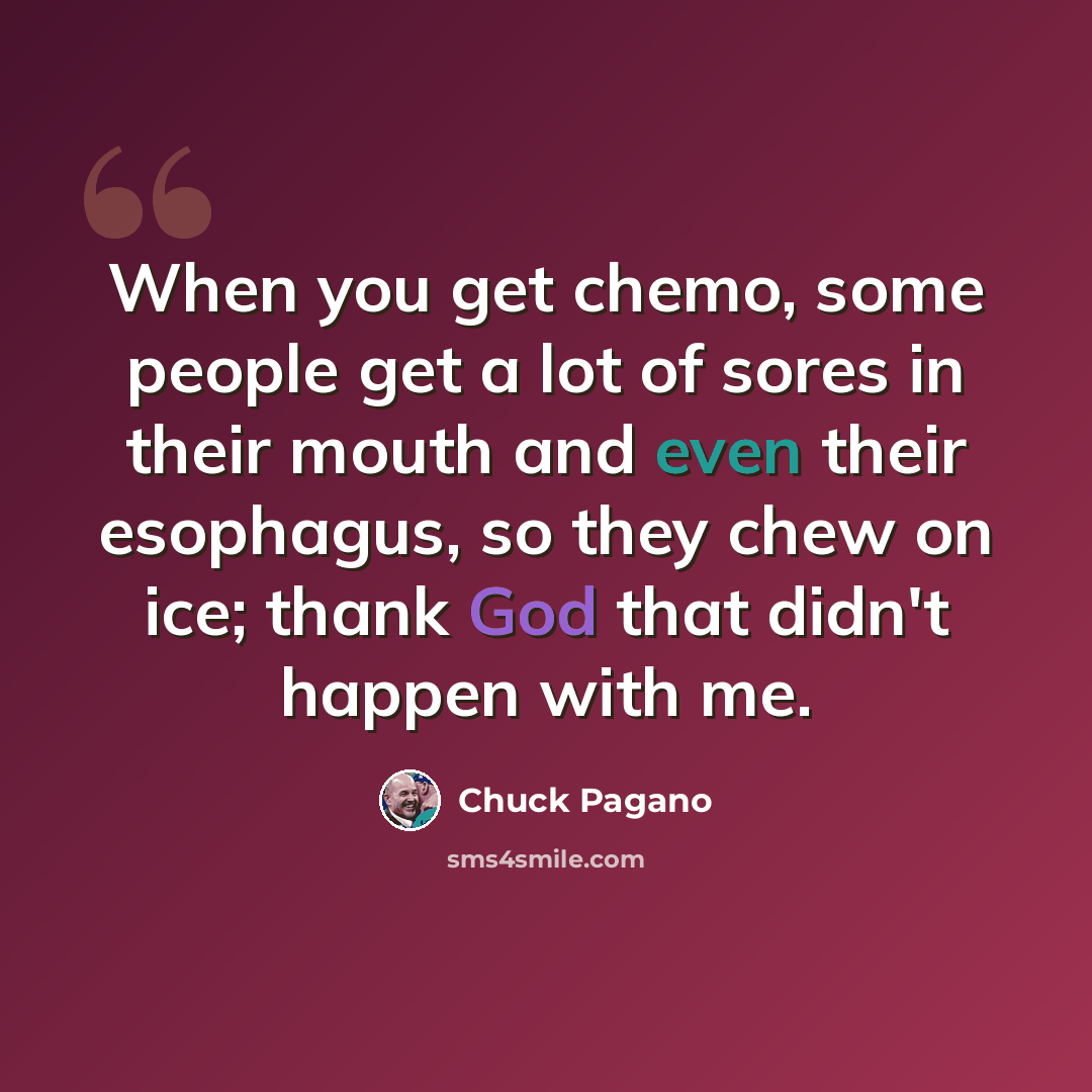 “When you get chemo, some people get a lot of sores in their mouth and even their esophagus, so they chew on ice; thank God that didn't happen with me.” quote by Chuck Pagano