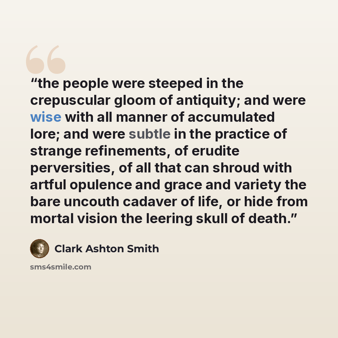 “the people were steeped in the crepuscular gloom of antiquity; and were wise with all manner of accumulated lore; and were subtle in the practice of strange refinements, of erudite perversities, of all that can shroud with artful opulence and grace and variety the bare uncouth cadaver of life, or…” quote by Clark Ashton Smith