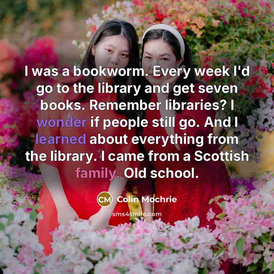 “I was a bookworm. Every week I'd go to the library and get seven books. Remember libraries? I wonder if people still go. And I learned about everything from the library. I came from a Scottish family. Old school.” quote by Colin Mochrie