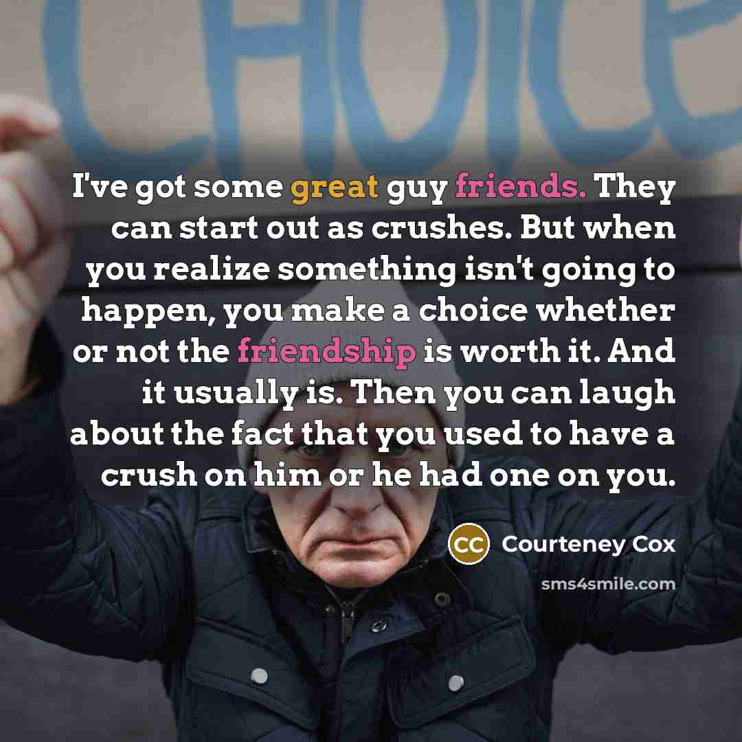 “I've got some great guy friends. They can start out as crushes. But when you realize something isn't going to happen, you make a choice whether or not the friendship is worth it. And it usually is. Then you can laugh about the fact that you used to have a crush on him or he had one on you.” quote by Courteney Cox