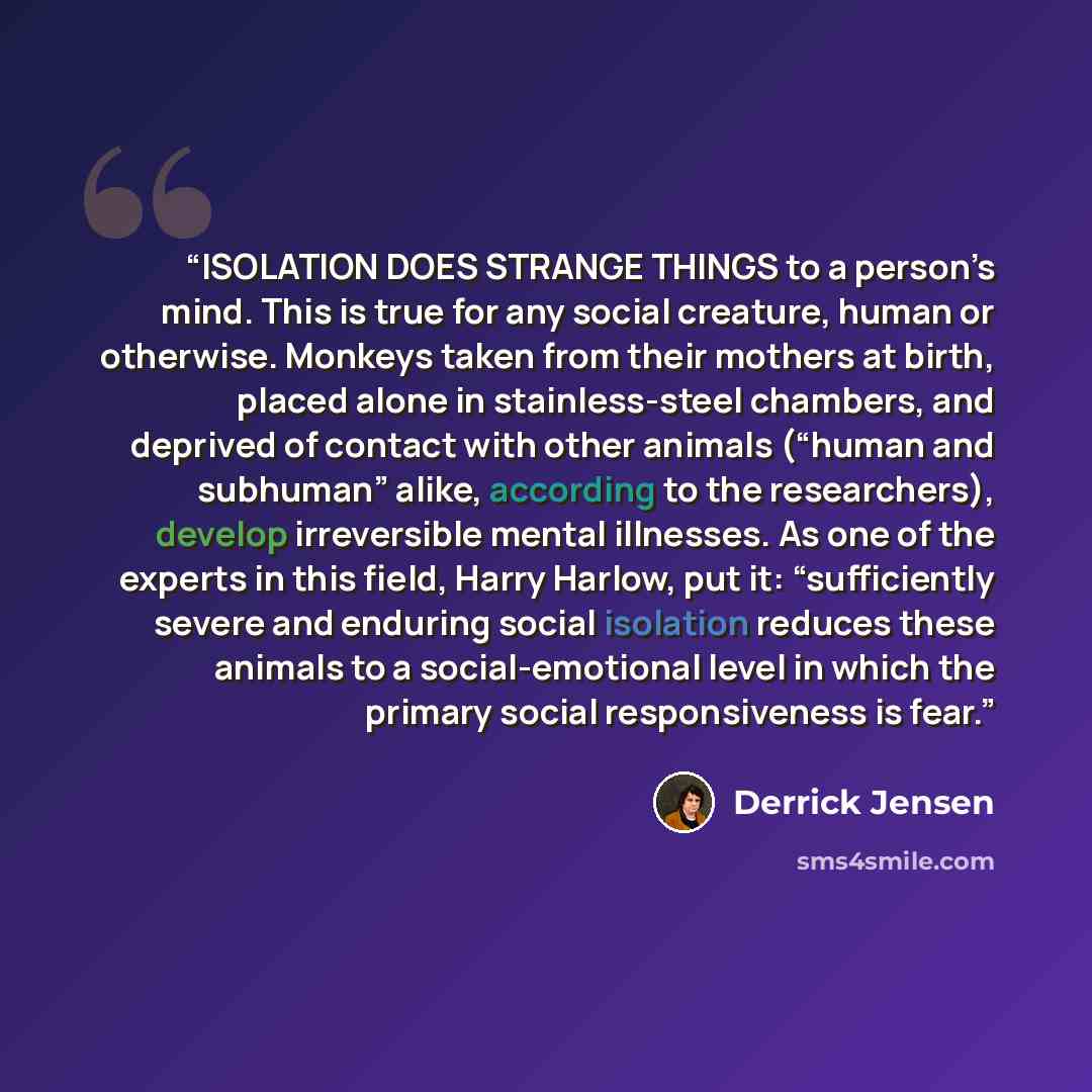 “ISOLATION DOES STRANGE THINGS to a person’s mind. This is true for any social creature, human or otherwise. Monkeys taken from their mothers at birth, placed alone in stainless-steel chambers, and deprived of contact with other animals (“human and subhuman” alike, according to the researchers)…” quote by Derrick Jensen