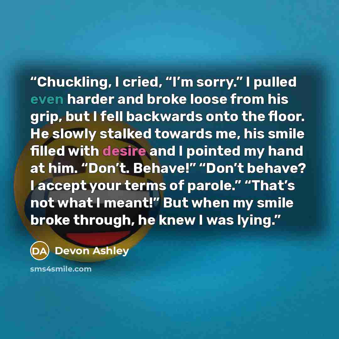 “Chuckling, I cried, “I’m sorry.” I pulled even harder and broke loose from his grip, but I fell backwards onto the floor. He slowly stalked towards me, his smile filled with desire and I pointed my hand at him. “Don’t. Behave!” “Don’t behave? I accept your terms of parole.” “That’s not what I…” quote by Devon Ashley