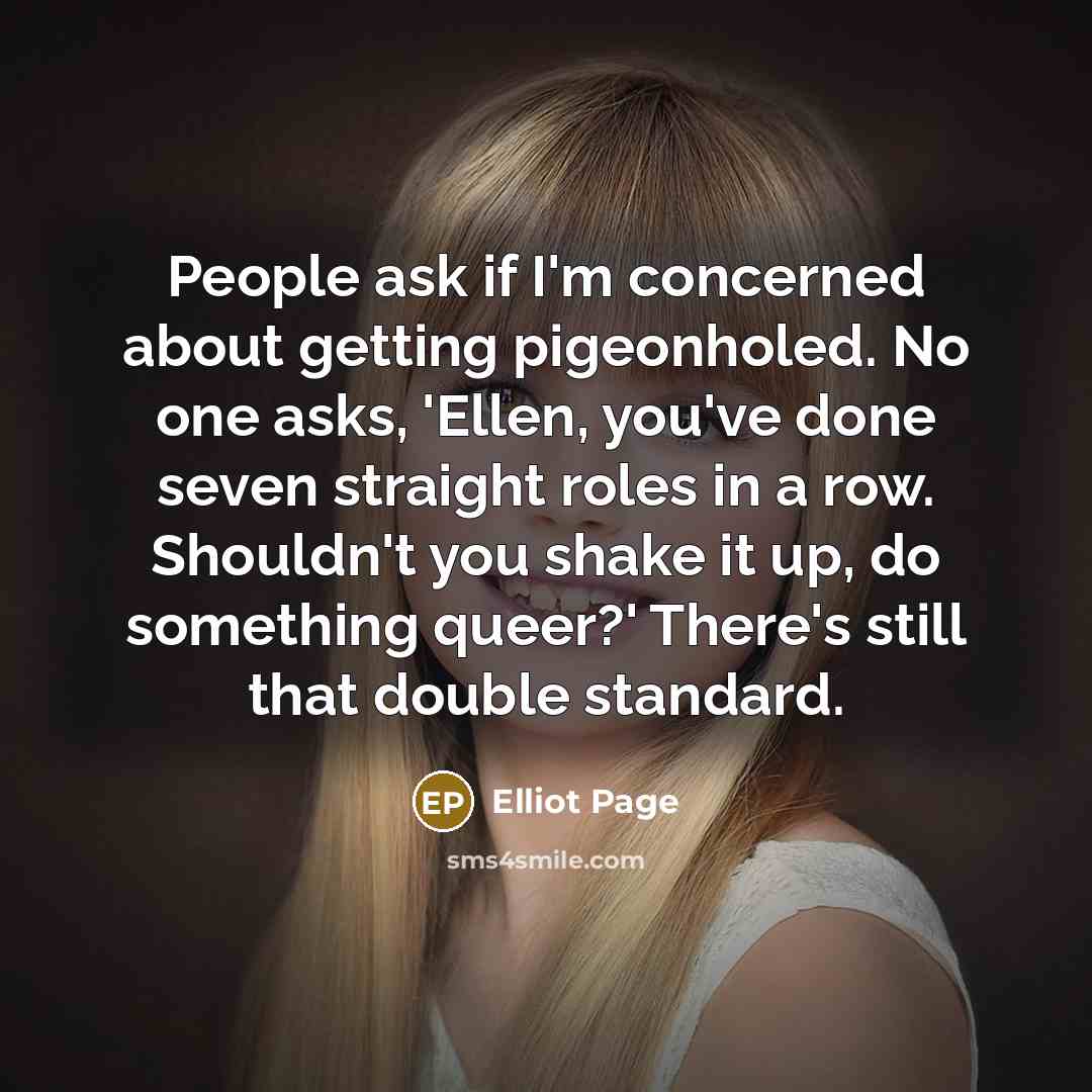 “People ask if I'm concerned about getting pigeonholed. No one asks, 'Ellen, you've done seven straight roles in a row. Shouldn't you shake it up, do something queer?' There's still that double standard.” quote by Elliot Page