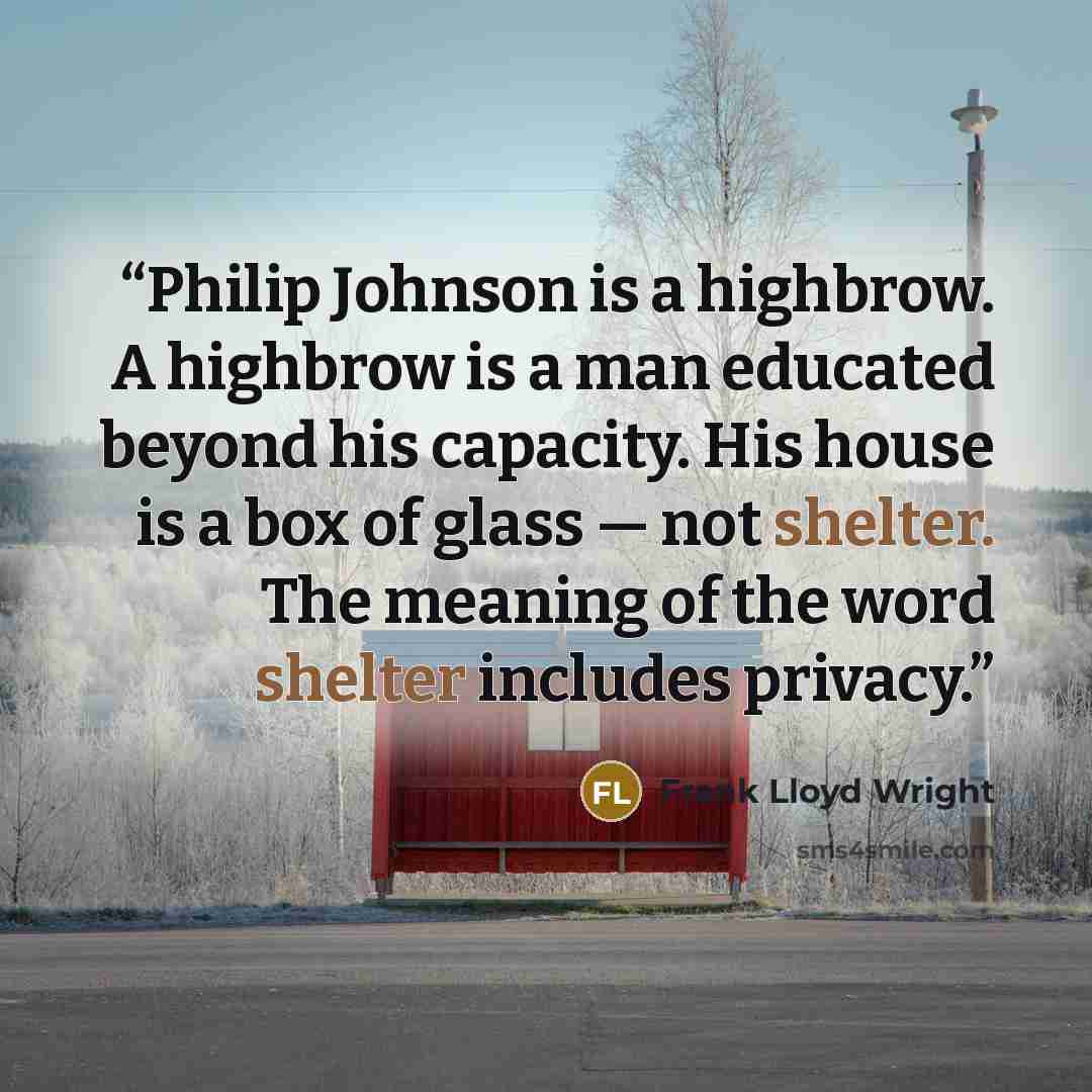 “Philip Johnson is a highbrow. A highbrow is a man educated beyond his capacity. His house is a box of glass — not shelter. The meaning of the word shelter includes privacy.” quote by Frank Lloyd Wright