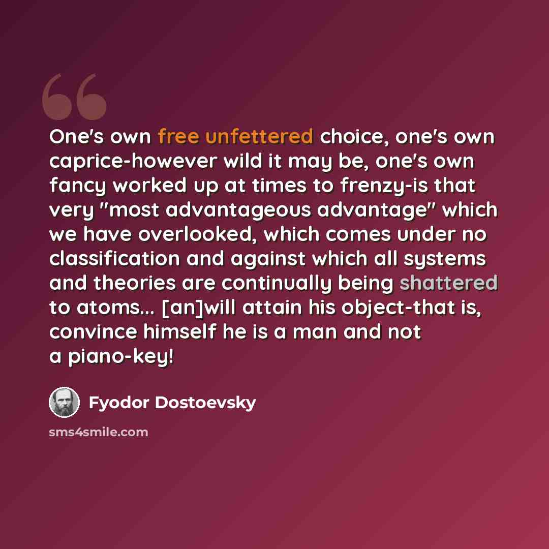 “One's own free unfettered choice, one's own caprice-however wild it may be, one's own fancy worked up at times to frenzy-is that very "most advantageous advantage" which we have overlooked, which comes under no classification and against which all systems and theories are continually being…” quote by Fyodor Dostoevsky