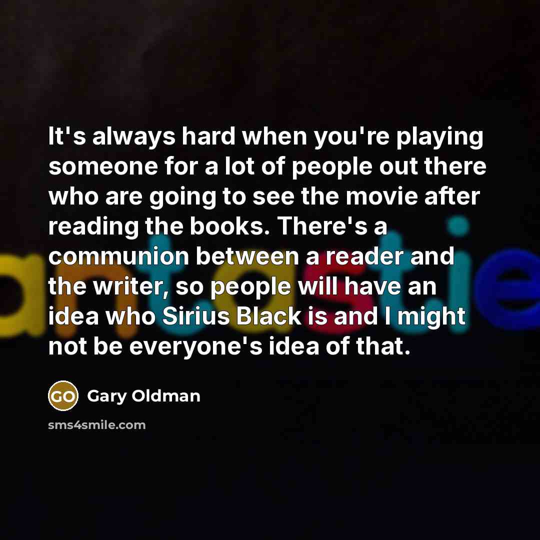 “It's always hard when you're playing someone for a lot of people out there who are going to see the movie after reading the books. There's a communion between a reader and the writer, so people will have an idea who Sirius Black is and I might not be everyone's idea of that.” quote by Gary Oldman