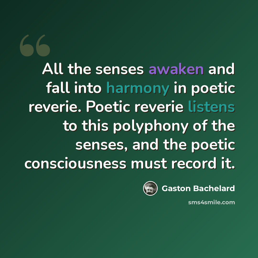 “All the senses awaken and fall into harmony in poetic reverie. Poetic reverie listens to this polyphony of the senses, and the poetic consciousness must record it.” quote by Gaston Bachelard