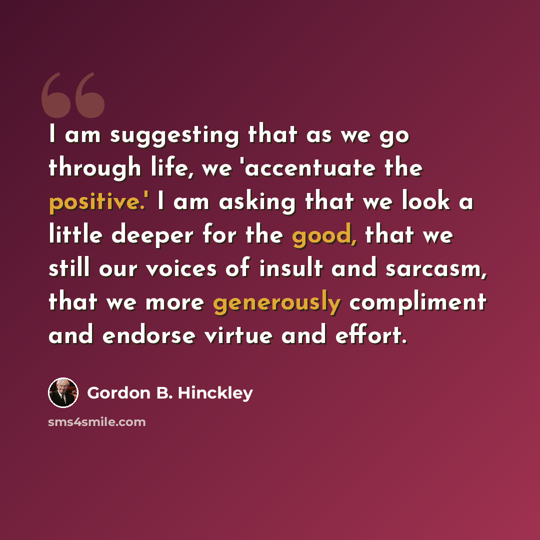 “I am suggesting that as we go through life, we 'accentuate the positive.' I am asking that we look a little deeper for the good, that we still our voices of insult and sarcasm, that we more generously compliment and endorse virtue and effort.” quote by Gordon B. Hinckley