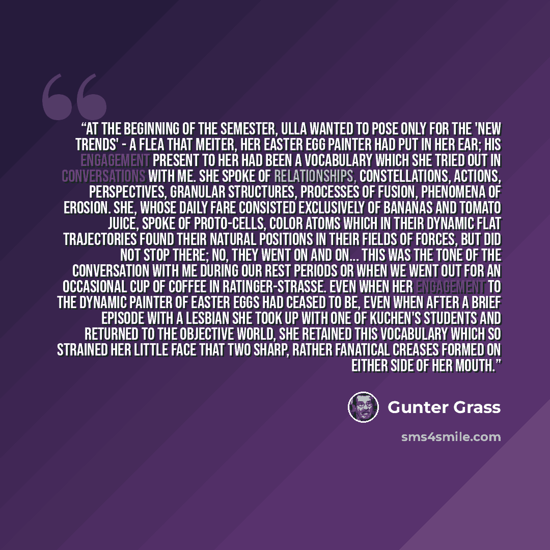 “At the beginning of the semester, Ulla wanted to pose only for the 'new trends' - a flea that Meiter, her Easter egg painter had put in her ear; his engagement present to her had been a vocabulary which she tried out in conversations with me. She spoke of relationships, constellations, actions…” quote by Günter Grass