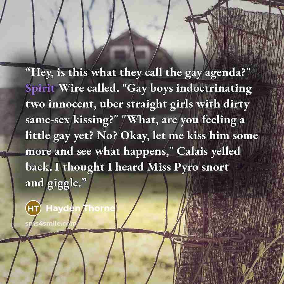 “Hey, is this what they call the gay agenda?" Spirit Wire called. "Gay boys indoctrinating two innocent, uber straight girls with dirty same-sex kissing?" "What, are you feeling a little gay yet? No? Okay, let me kiss him some more and see what happens," Calais yelled back. I thought I heard Miss…” quote by Hayden Thorne