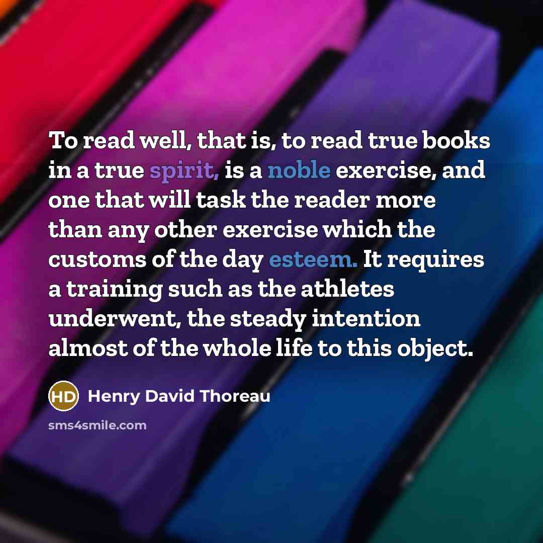 “To read well, that is, to read true books in a true spirit, is a noble exercise, and one that will task the reader more than any other exercise which the customs of the day esteem. It requires a training such as the athletes underwent, the steady intention almost of the whole life to this object.” quote by Henry David Thoreau
