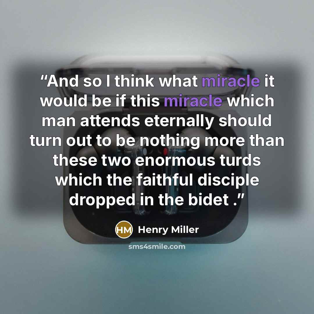 “And so I think what miracle it would be if this miracle which man attends eternally should turn out to be nothing more than these two enormous turds which the faithful disciple dropped in the bidet .” quote by Henry Miller