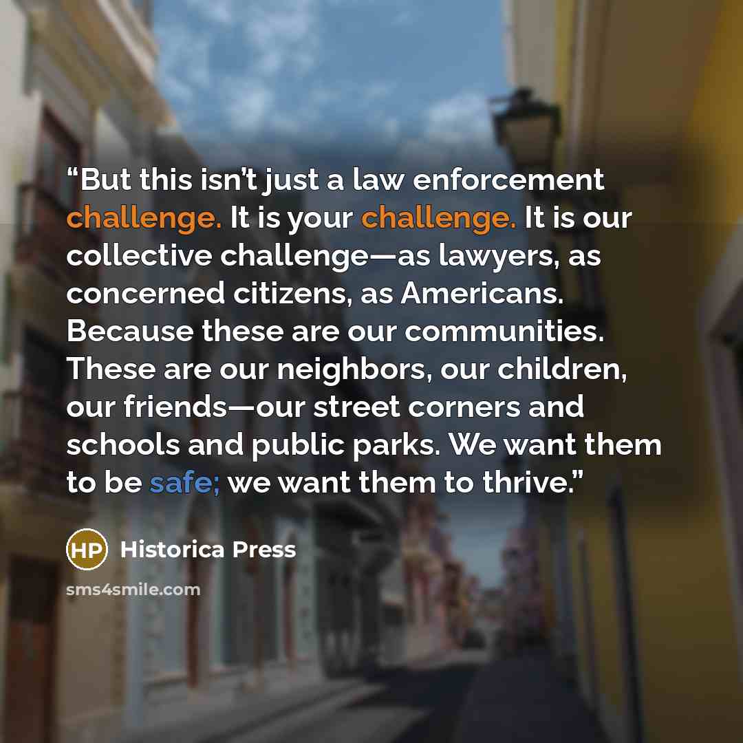 “But this isn’t just a law enforcement challenge. It is your challenge. It is our collective challenge—as lawyers, as concerned citizens, as Americans. Because these are our communities. These are our neighbors, our children, our friends—our street corners and schools and public parks. We want them…” quote by Historica Press