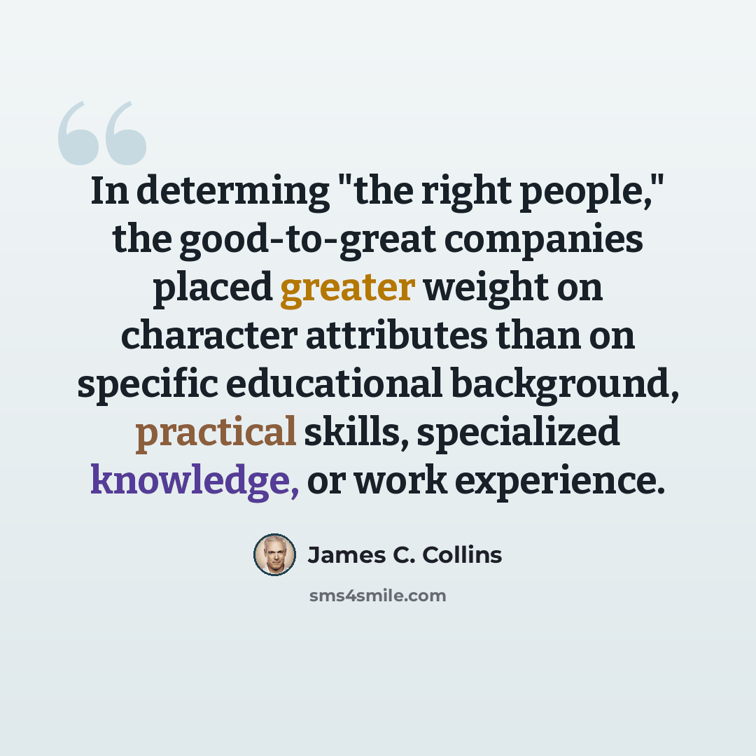 “In determing "the right people," the good-to-great companies placed greater weight on character attributes than on specific educational background, practical skills, specialized knowledge, or work experience.” quote by James C. Collins