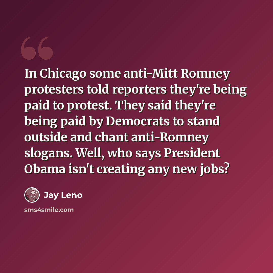 “In Chicago some anti-Mitt Romney protesters told reporters they're being paid to protest. They said they're being paid by Democrats to stand outside and chant anti-Romney slogans. Well, who says President Obama isn't creating any new jobs?” quote by Jay Leno