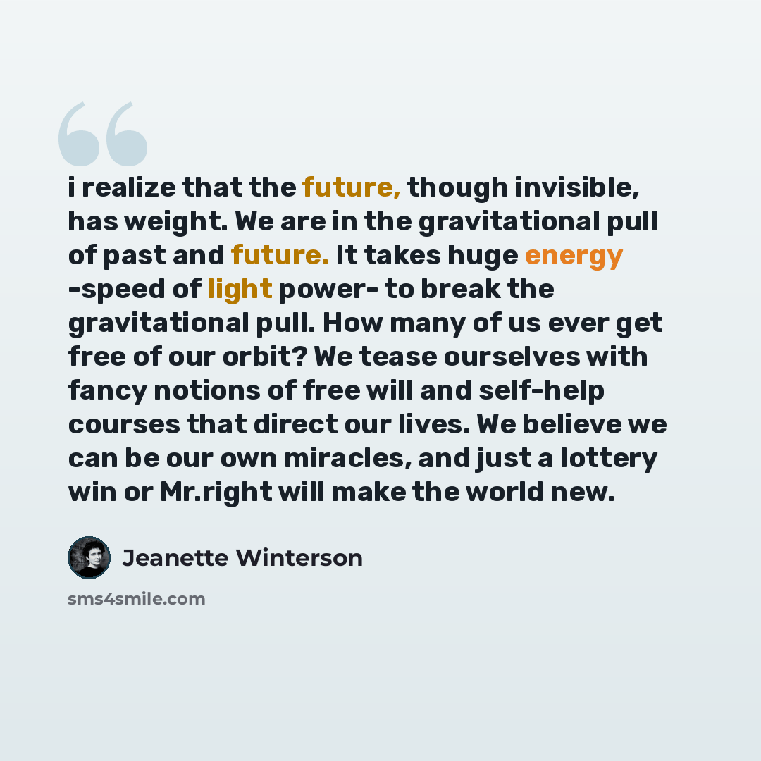 “i realize that the future, though invisible, has weight. We are in the gravitational pull of past and future. It takes huge energy -speed of light power- to break the gravitational pull. How many of us ever get free of our orbit? We tease ourselves with fancy notions of free will and self-help…” quote by Jeanette Winterson