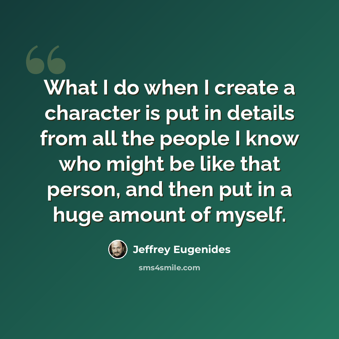 “What I do when I create a character is put in details from all the people I know who might be like that person, and then put in a huge amount of myself.” quote by Jeffrey Eugenides