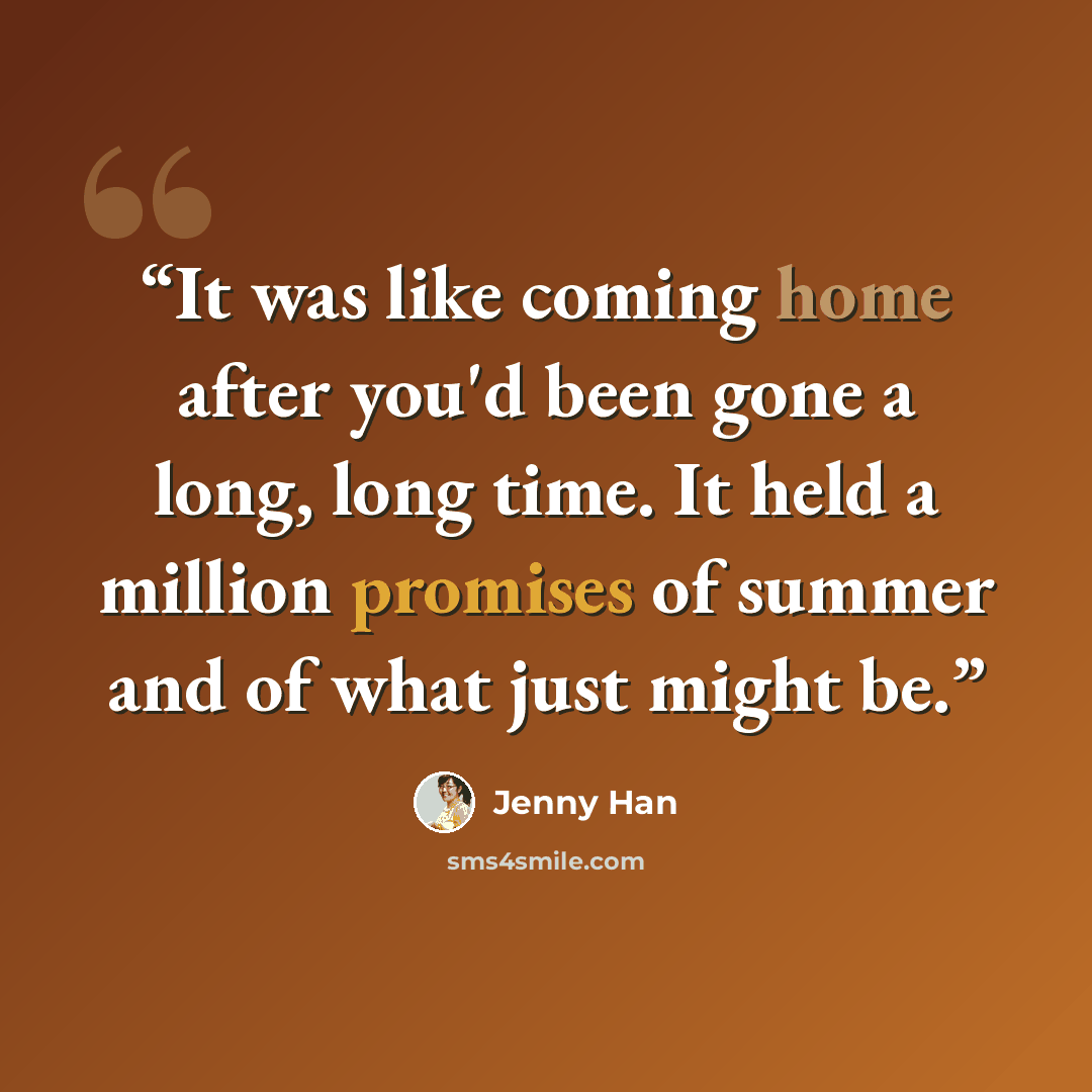 “It was like coming home after you'd been gone a long, long time. It held a million promises of summer and of what just might be.” quote by Jenny Han