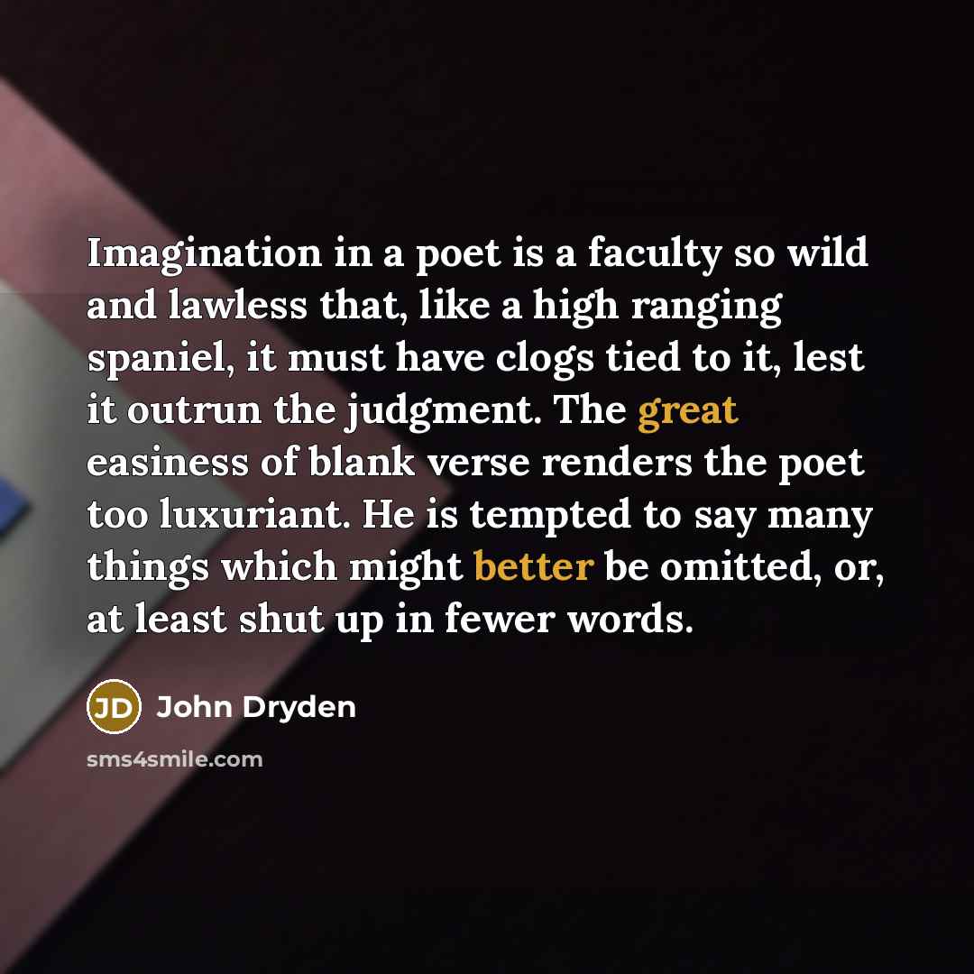 “Imagination in a poet is a faculty so wild and lawless that, like a high ranging spaniel, it must have clogs tied to it, lest it outrun the judgment. The great easiness of blank verse renders the poet too luxuriant. He is tempted to say many things which might better be omitted, or, at least shut…” quote by John Dryden