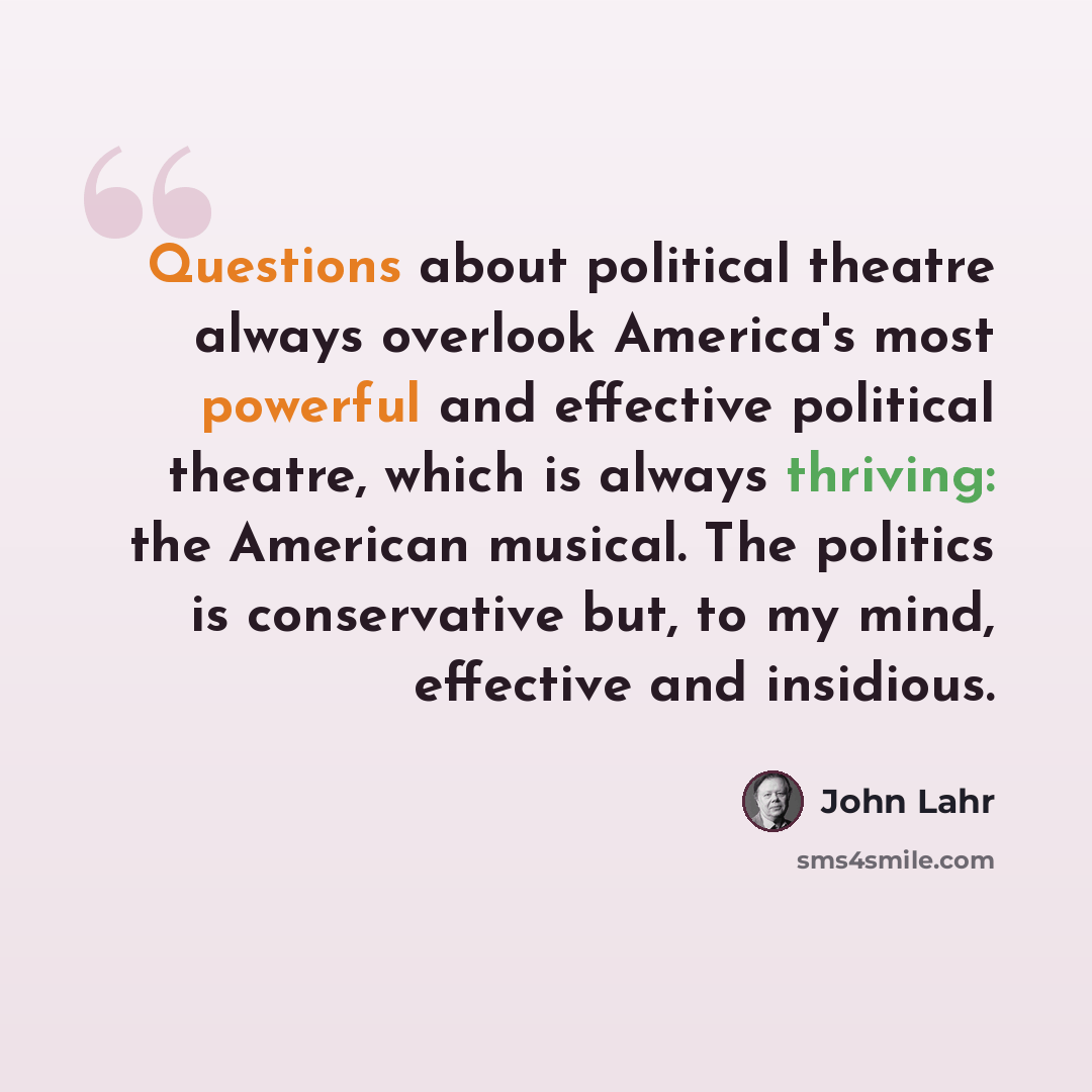 “Questions about political theatre always overlook America's most powerful and effective political theatre, which is always thriving: the American musical. The politics is conservative but, to my mind, effective and insidious.” quote by John Lahr