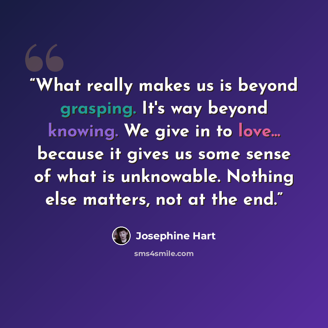 “What really makes us is beyond grasping. It's way beyond knowing. We give in to love... because it gives us some sense of what is unknowable. Nothing else matters, not at the end.” quote by Josephine Hart