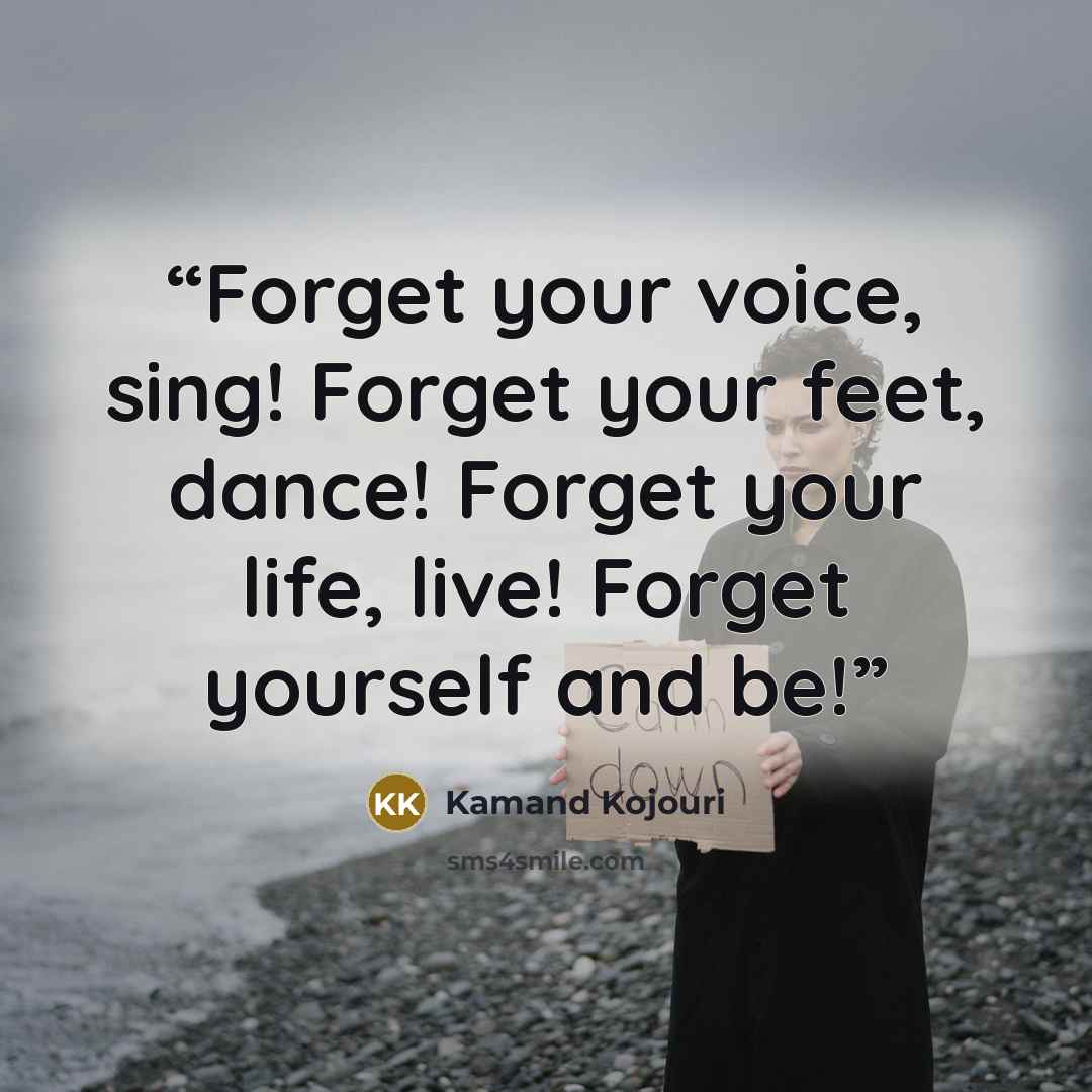 “Forget your voice, sing! Forget your feet, dance! Forget your life, live! Forget yourself and be!” quote by Kamand Kojouri