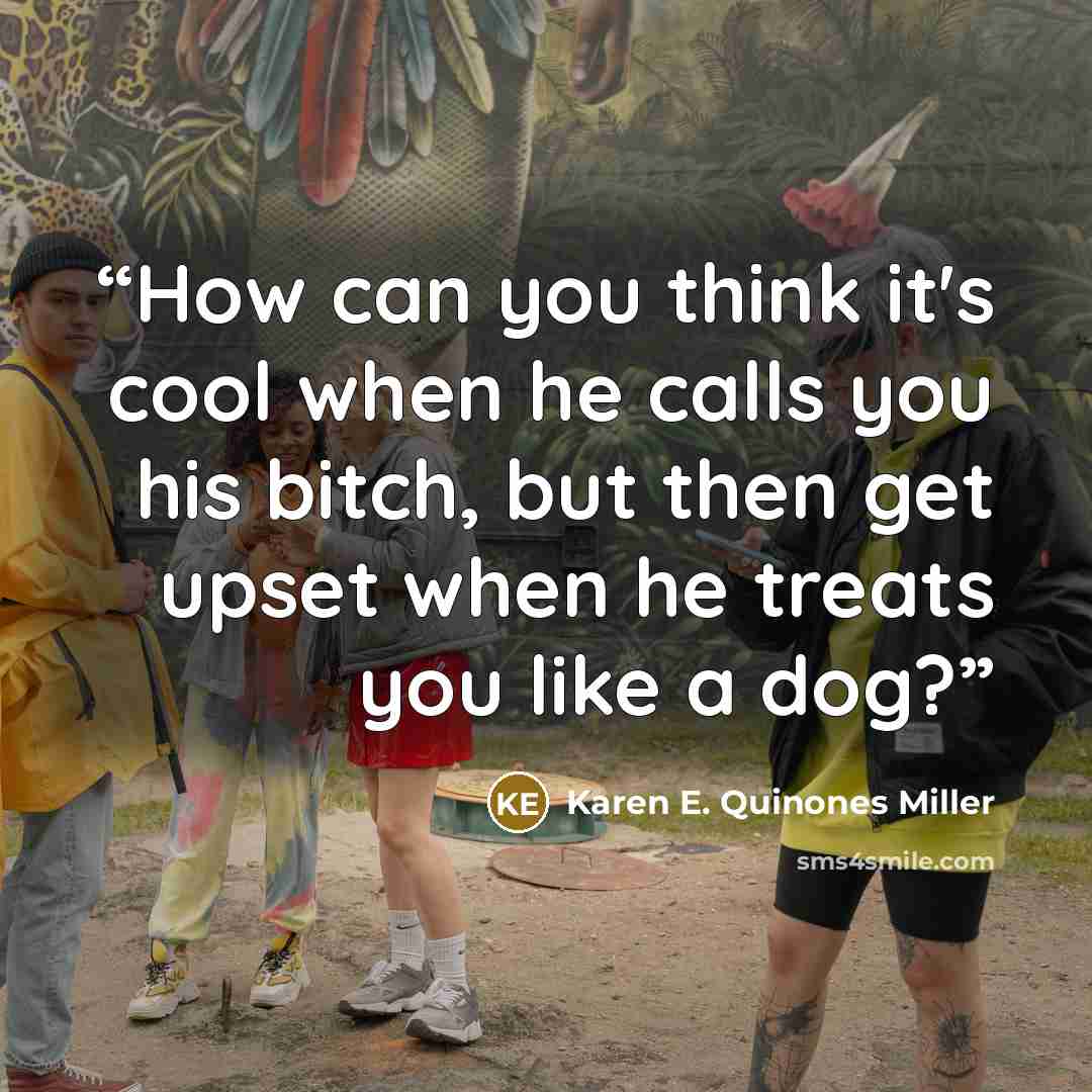 “How can you think it's cool when he calls you his bitch, but then get upset when he treats you like a dog?” quote by Karen E. Quinones Miller