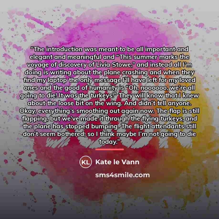 “The introduction was meant to be all important and elegant and meaningful and “This summer marks the voyage of discovery of Livia Stowe,” and instead all I’m doing is writing about the plane crashing and when they find my laptop the only message I’ll have left for my loved ones and the good of…” quote by Kate le Vann
