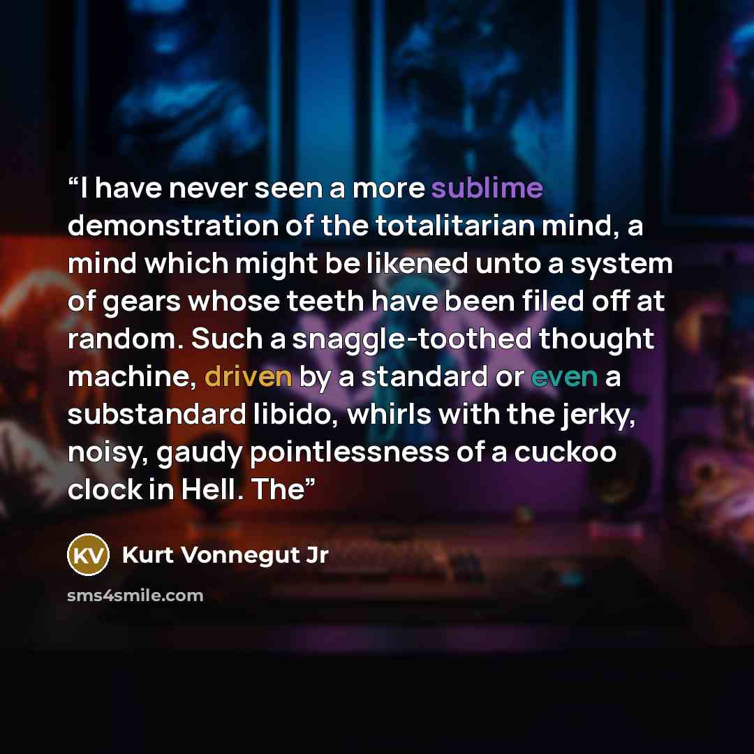 “I have never seen a more sublime demonstration of the totalitarian mind, a mind which might be likened unto a system of gears whose teeth have been filed off at random. Such a snaggle-toothed thought machine, driven by a standard or even a substandard libido, whirls with the jerky, noisy, gaudy…” quote by Kurt Vonnegut Jr