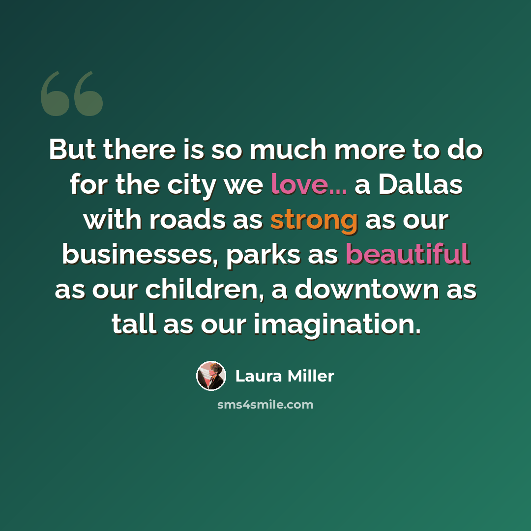 “But there is so much more to do for the city we love... a Dallas with roads as strong as our businesses, parks as beautiful as our children, a downtown as tall as our imagination.” quote by Laura Miller