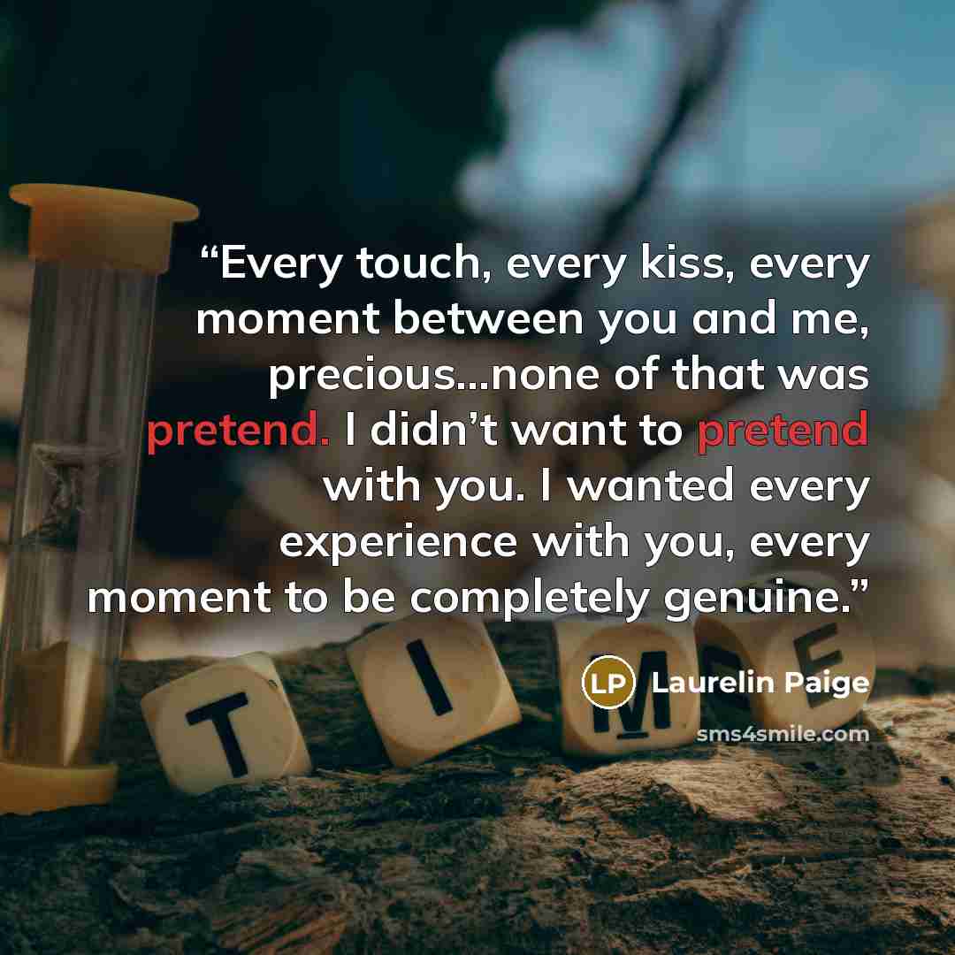 “Every touch, every kiss, every moment between you and me, precious…none of that was pretend. I didn’t want to pretend with you. I wanted every experience with you, every moment to be completely genuine.” quote by Laurelin Paige