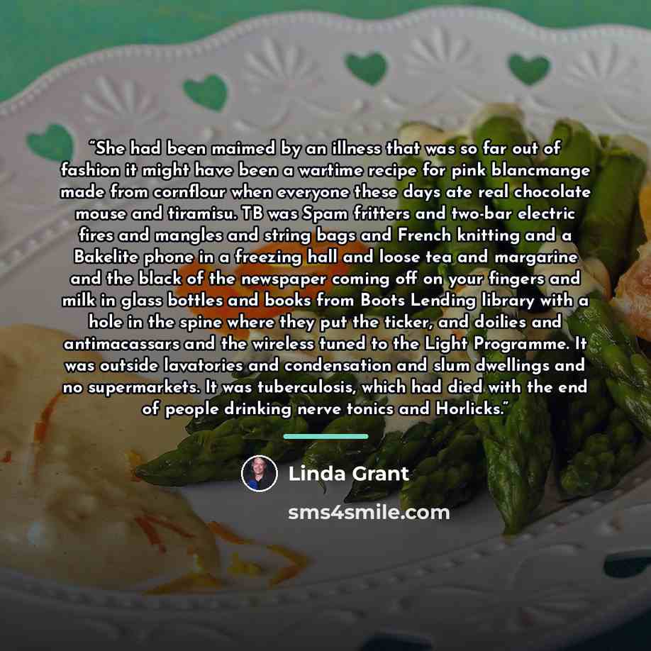 “She had been maimed by an illness that was so far out of fashion it might have been a wartime recipe for pink blancmange made from cornflour when everyone these days ate real chocolate mouse and tiramisu. TB was Spam fritters and two-bar electric fires and mangles and string bags and French…” quote by Linda Grant