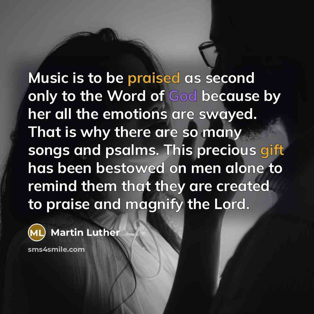“Music is to be praised as second only to the Word of God because by her all the emotions are swayed. That is why there are so many songs and psalms. This precious gift has been bestowed on men alone to remind them that they are created to praise and magnify the Lord.” quote by Martin Luther