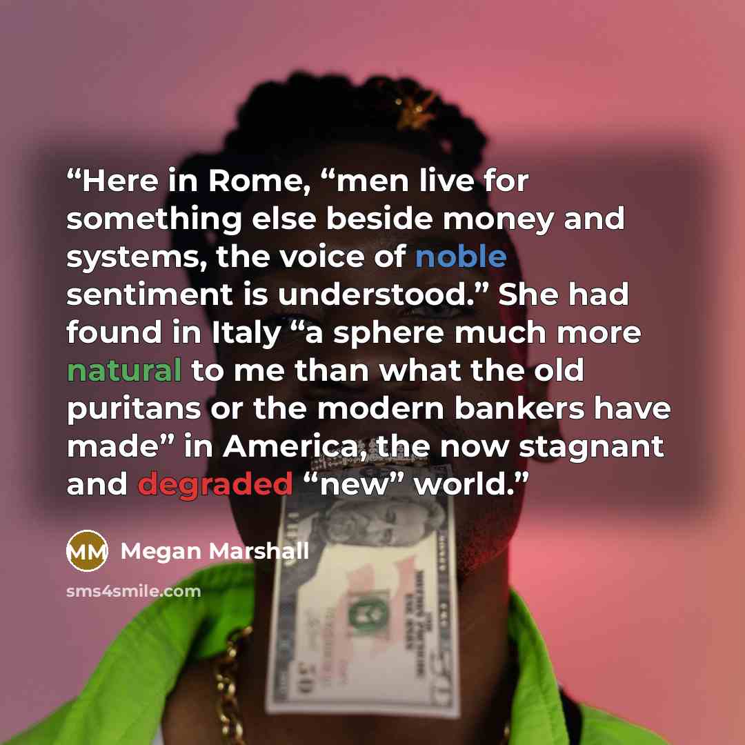 “Here in Rome, “men live for something else beside money and systems, the voice of noble sentiment is understood.” She had found in Italy “a sphere much more natural to me than what the old puritans or the modern bankers have made” in America, the now stagnant and degraded “new” world.” quote by Megan Marshall