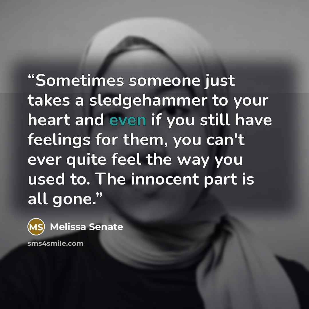 “Sometimes someone just takes a sledgehammer to your heart and even if you still have feelings for them, you can't ever quite feel the way you used to. The innocent part is all gone.” quote by Melissa Senate
