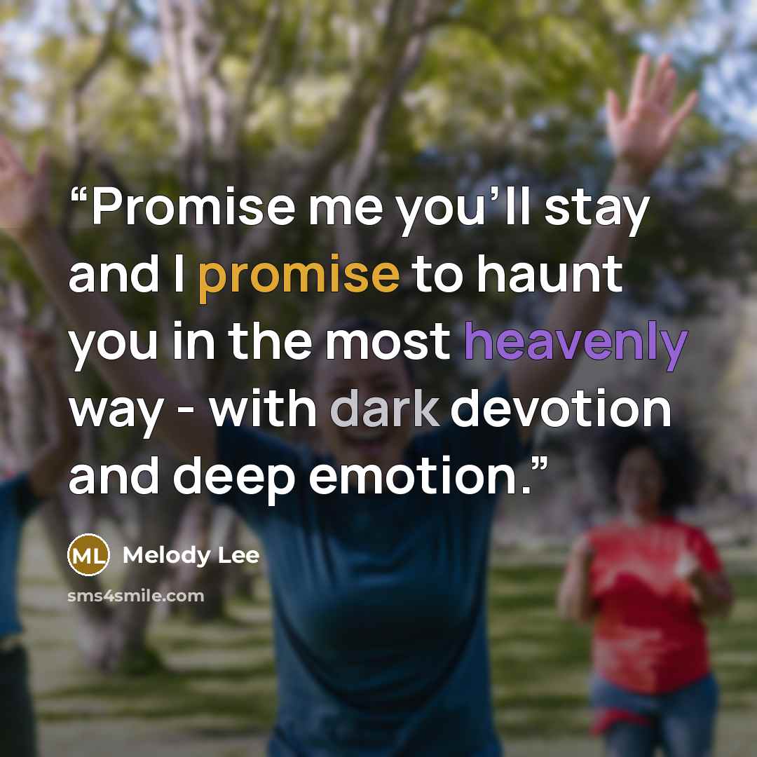 “Promise me you'll stay and I promise to haunt you in the most heavenly way - with dark devotion and deep emotion.” quote by Melody Lee