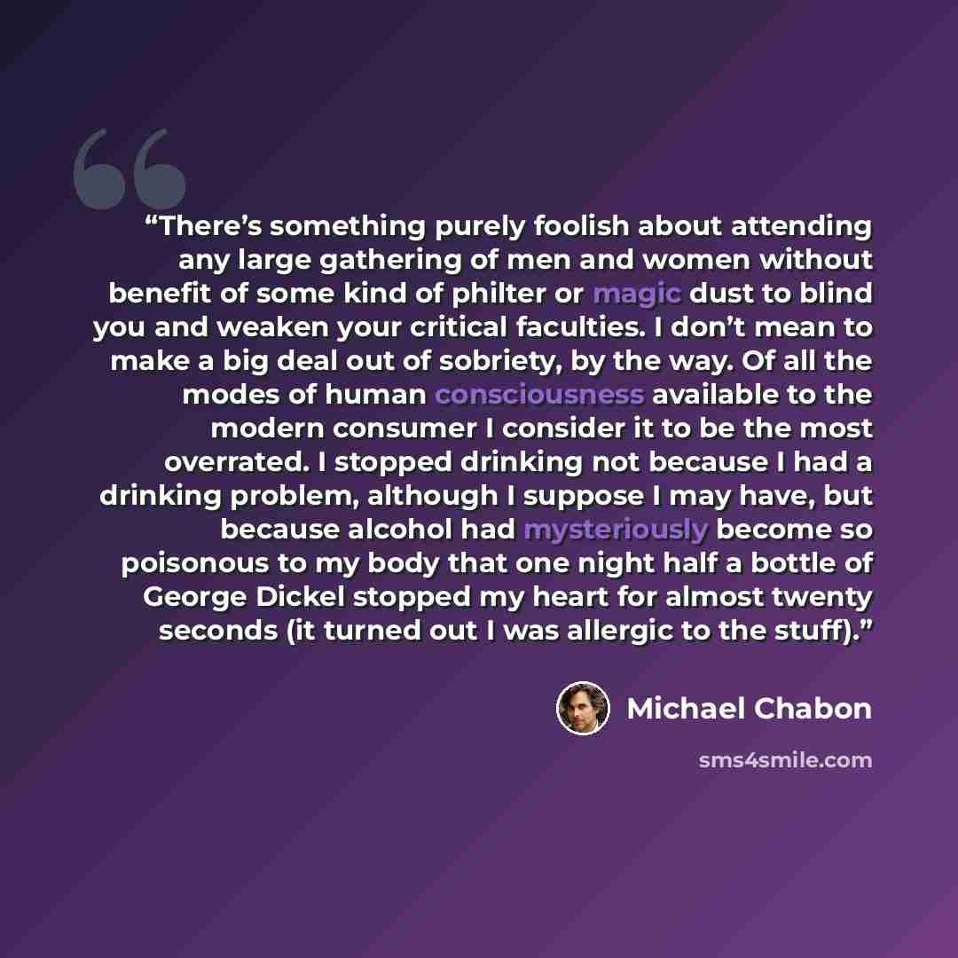 “There’s something purely foolish about attending any large gathering of men and women without benefit of some kind of philter or magic dust to blind you and weaken your critical faculties. I don’t mean to make a big deal out of sobriety, by the way. Of all the modes of human consciousness…” quote by Michael Chabon