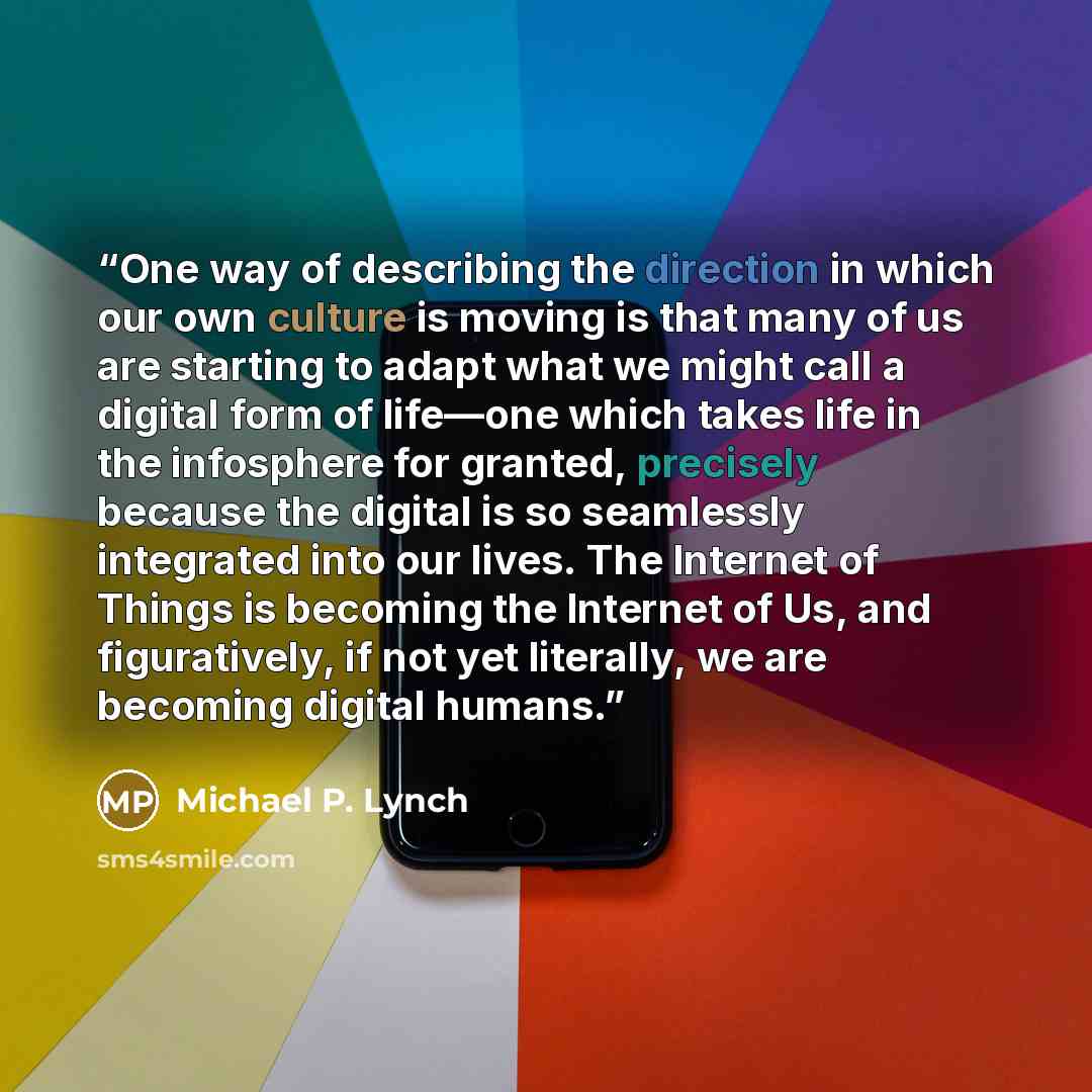 “One way of describing the direction in which our own culture is moving is that many of us are starting to adapt what we might call a digital form of life—one which takes life in the infosphere for granted, precisely because the digital is so seamlessly integrated into our lives. The Internet of…” quote by Michael P. Lynch