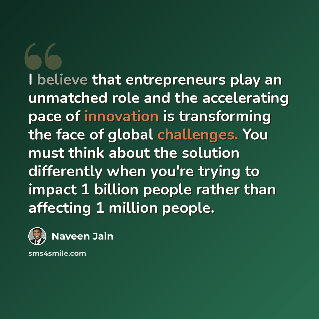 “I believe that entrepreneurs play an unmatched role and the accelerating pace of innovation is transforming the face of global challenges. You must think about the solution differently when you're trying to impact 1 billion people rather than affecting 1 million people.” quote by Naveen Jain