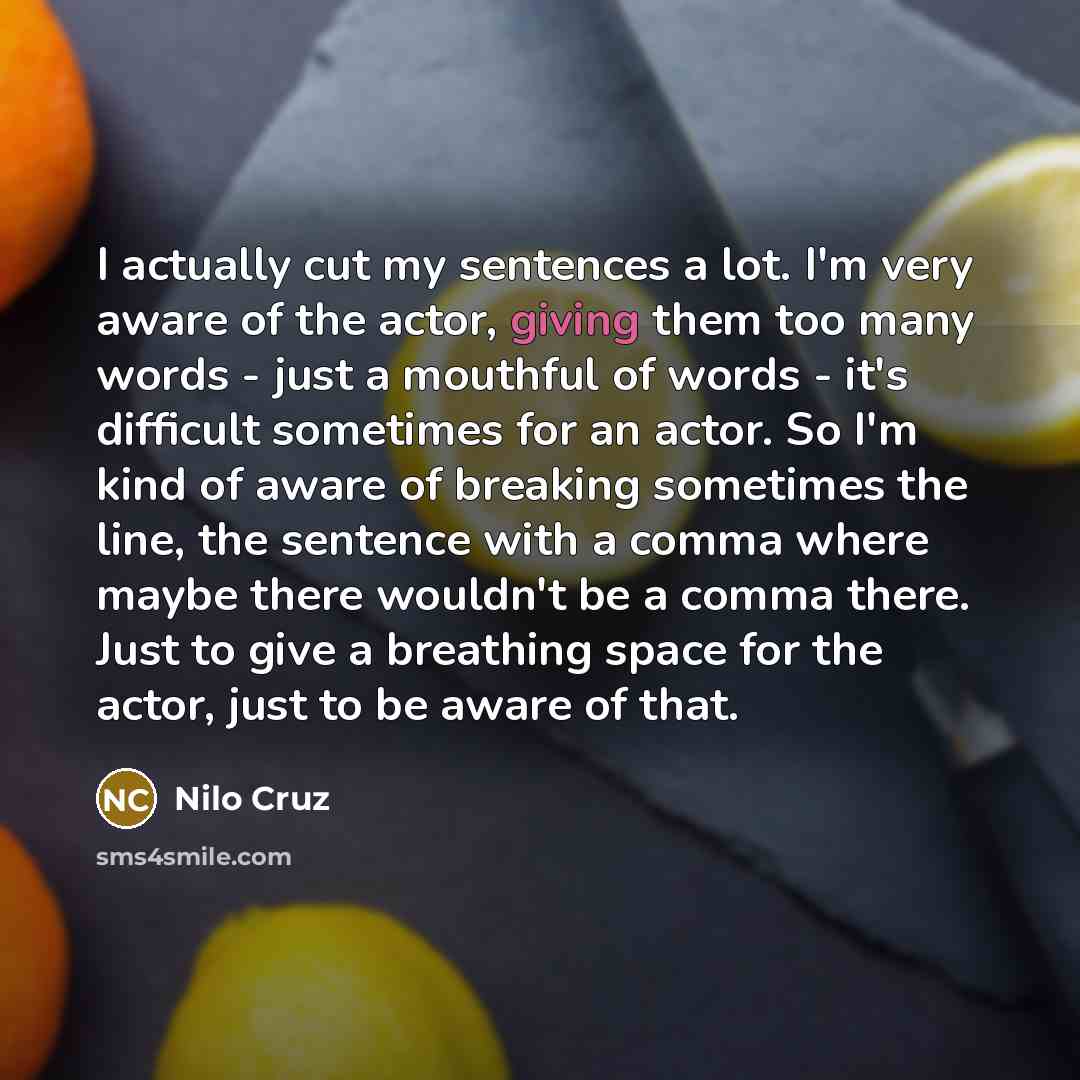 “I actually cut my sentences a lot. I'm very aware of the actor, giving them too many words - just a mouthful of words - it's difficult sometimes for an actor. So I'm kind of aware of breaking sometimes the line, the sentence with a comma where maybe there wouldn't be a comma there. Just to give a…” quote by Nilo Cruz