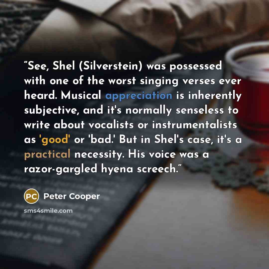 “See, Shel (Silverstein) was possessed with one of the worst singing verses ever heard. Musical appreciation is inherently subjective, and it's normally senseless to write about vocalists or instrumentalists as 'good' or 'bad.' But in Shel's case, it's a practical necessity. His voice was a…” quote by Peter Cooper