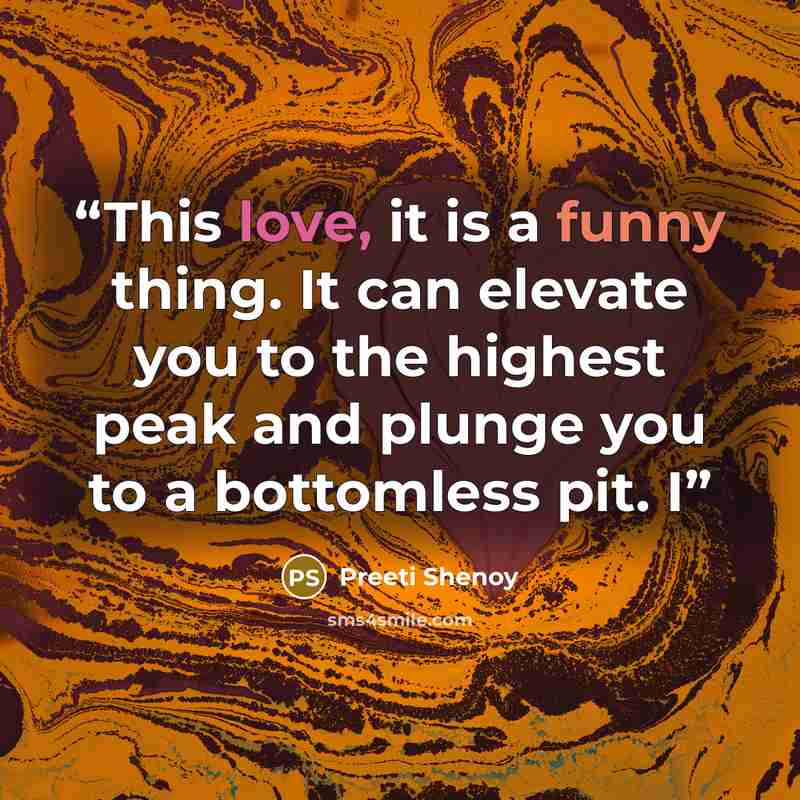 “This love, it is a funny thing. It can elevate you to the highest peak and plunge you to a bottomless pit. I” quote by Preeti Shenoy
