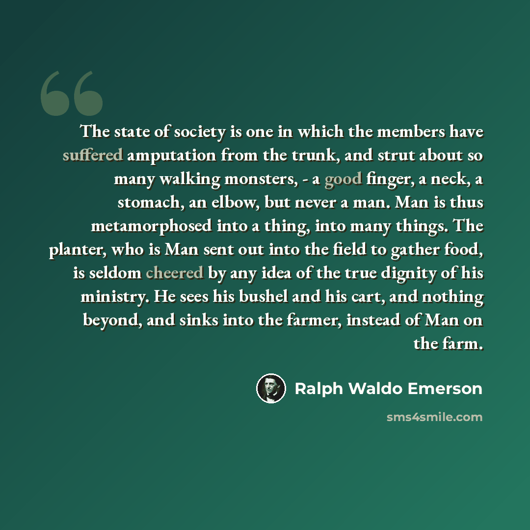 “The state of society is one in which the members have suffered amputation from the trunk, and strut about so many walking monsters, - a good finger, a neck, a stomach, an elbow, but never a man. Man is thus metamorphosed into a thing, into many things. The planter, who is Man sent out into the…” quote by Ralph Waldo Emerson