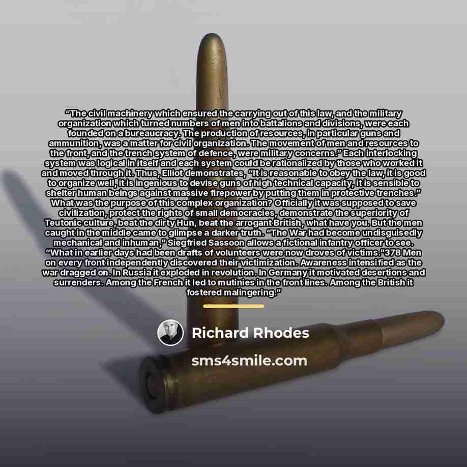 “The civil machinery which ensured the carrying out of this law, and the military organization which turned numbers of men into battalions and divisions, were each founded on a bureaucracy. The production of resources, in particular guns and ammunition, was a matter for civil organization. The…” quote by Richard Rhodes